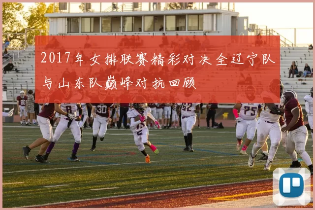 2017年女排联赛精彩对决全辽宁队与山东队巅峰对抗回顾