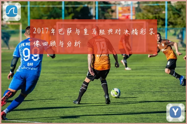 2017年巴萨与皇马经典对决精彩录像回顾与分析