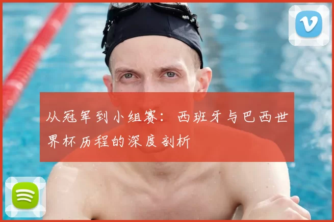 从冠军到小组赛：西班牙与巴西世界杯历程的深度剖析