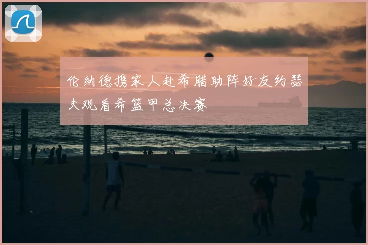 伦纳德携家人赴希腊助阵好友约瑟夫观看希篮甲总决赛