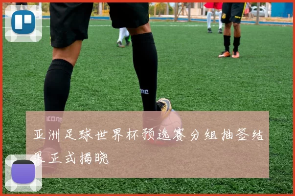 亚洲足球世界杯预选赛分组抽签结果正式揭晓