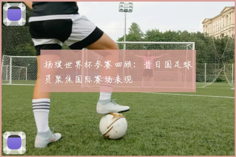 杨璞世界杯参赛回顾：昔日国足球员聚焦国际赛场表现