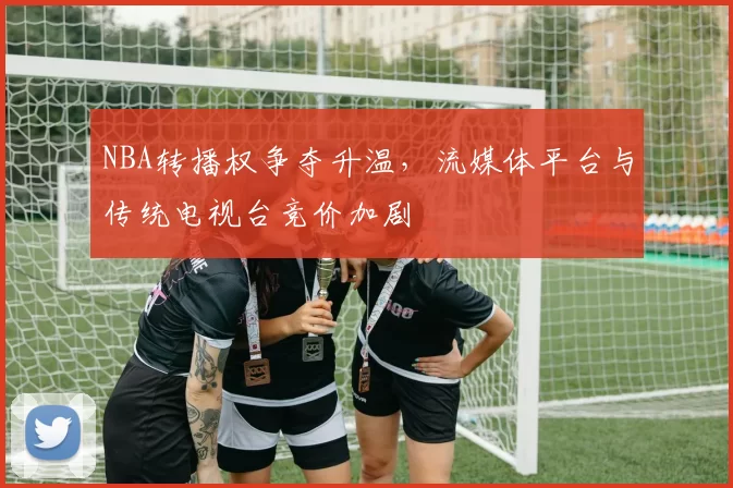 NBA转播权争夺升温，流媒体平台与传统电视台竞价加剧