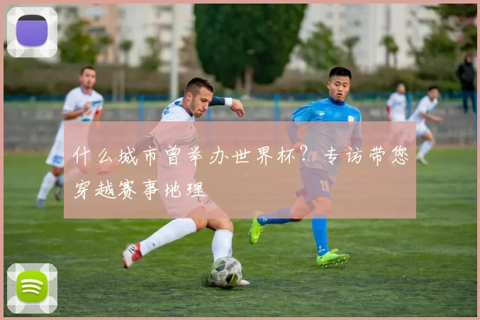 什么城市曾举办世界杯?专访带您穿越赛事地理