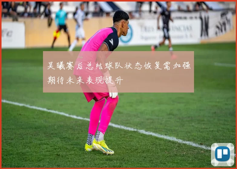 吴曦赛后总结球队状态恢复需加强期待未来表现提升