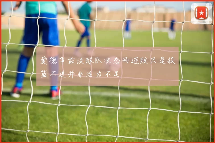爱德华兹谈球队状态两连败只是投篮不进并非活力不足