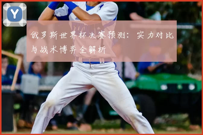 俄罗斯世界杯决赛预测:实力对比与战术博弈全解析