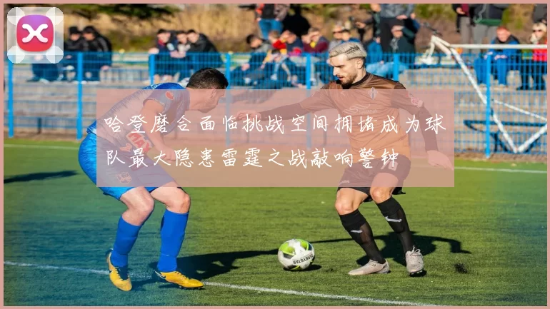 哈登磨合面临挑战空间拥堵成为球队最大隐患雷霆之战敲响警钟