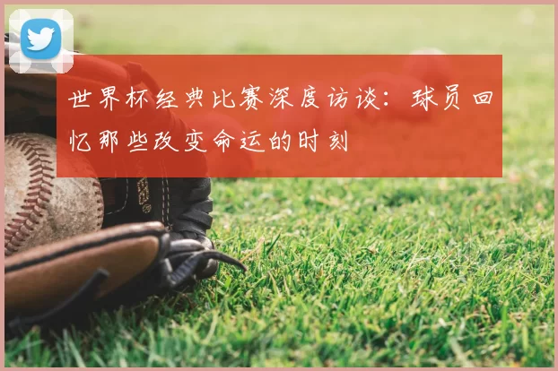 世界杯经典比赛深度访谈：球员回忆那些改变命运的时刻
