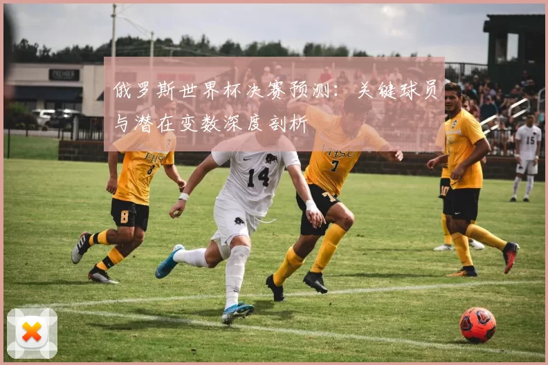 俄罗斯世界杯决赛预测：关键球员与潜在变数深度剖析