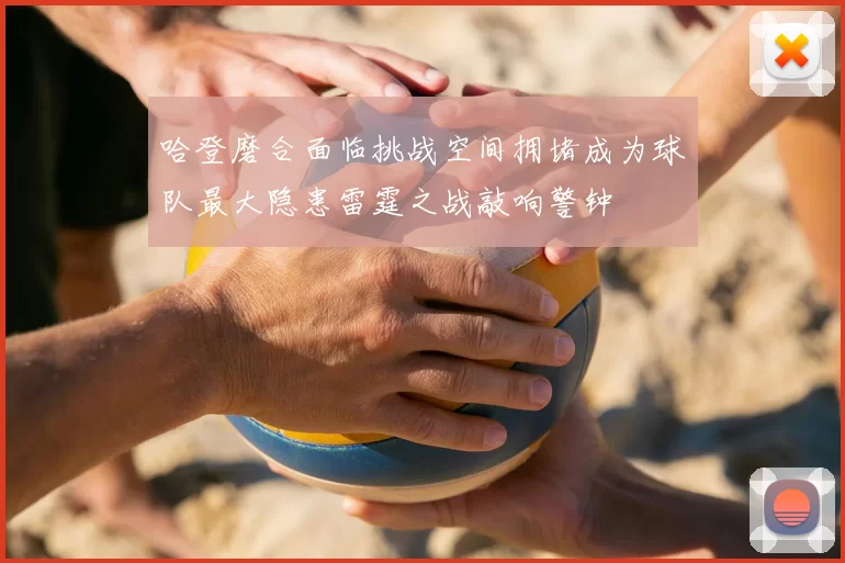 哈登磨合面临挑战空间拥堵成为球队最大隐患雷霆之战敲响警钟