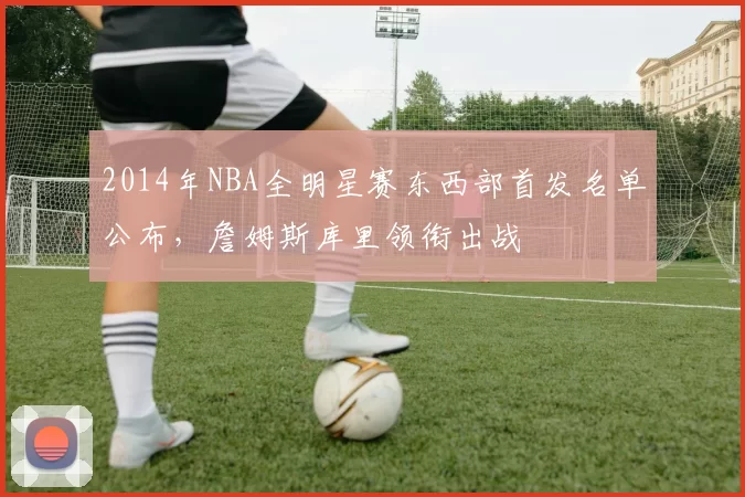 2014年NBA全明星赛东西部首发名单公布,詹姆斯库里领衔出战