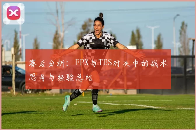 赛后分析：FPX与TES对决中的战术思考与经验总结