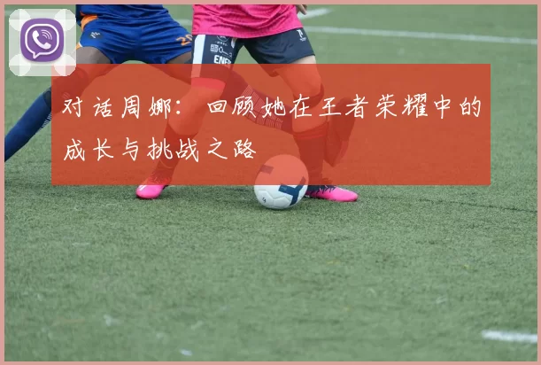 对话周娜:回顾她在王者荣耀中的成长与挑战之路