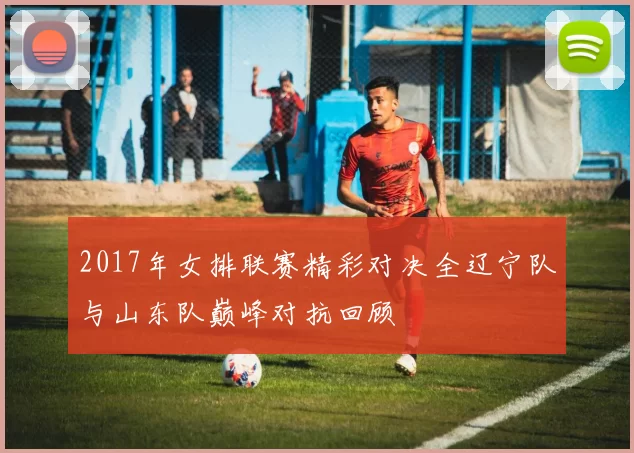 2017年女排联赛精彩对决全辽宁队与山东队巅峰对抗回顾