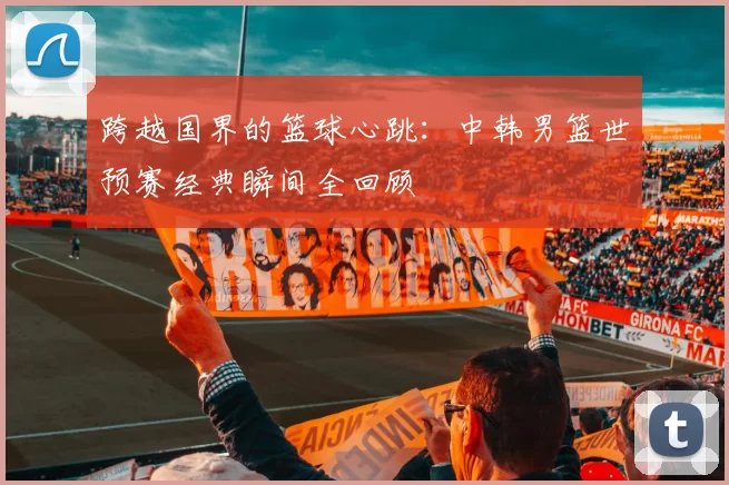 跨越国界的篮球心跳:中韩男篮世预赛经典瞬间全回顾