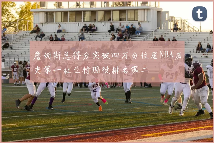 詹姆斯总得分突破四万分位居NBA历史第一杜兰特现役排名第二