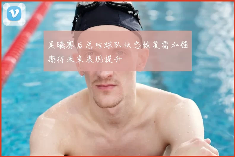 吴曦赛后总结球队状态恢复需加强期待未来表现提升