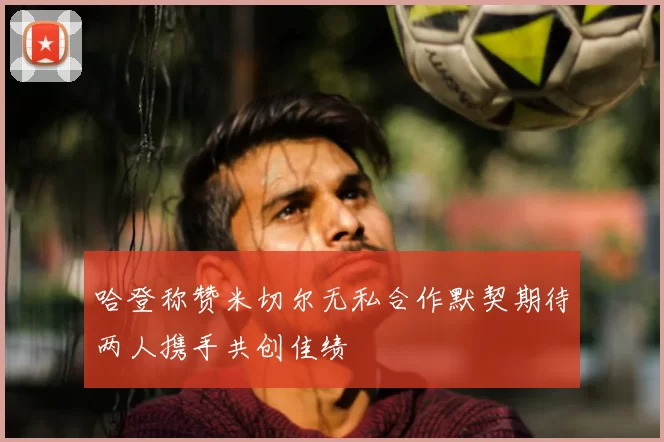 哈登称赞米切尔无私合作默契期待两人携手共创佳绩
