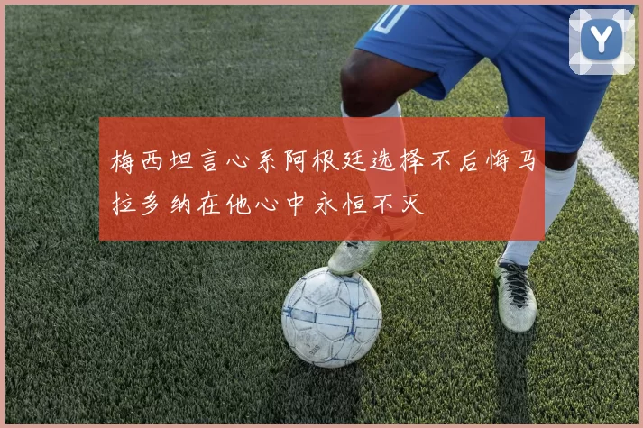 梅西坦言心系阿根廷选择不后悔马拉多纳在他心中永恒不灭