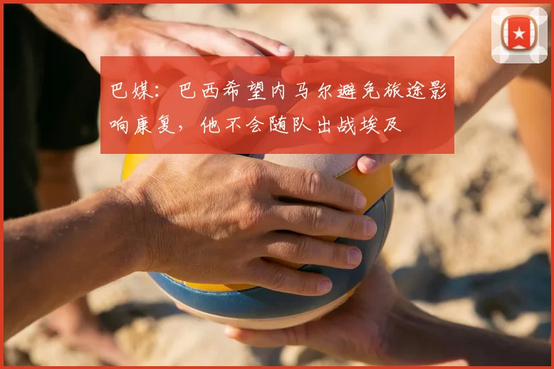 巴媒:巴西希望内马尔避免旅途影响康复,他不会随队出战埃及