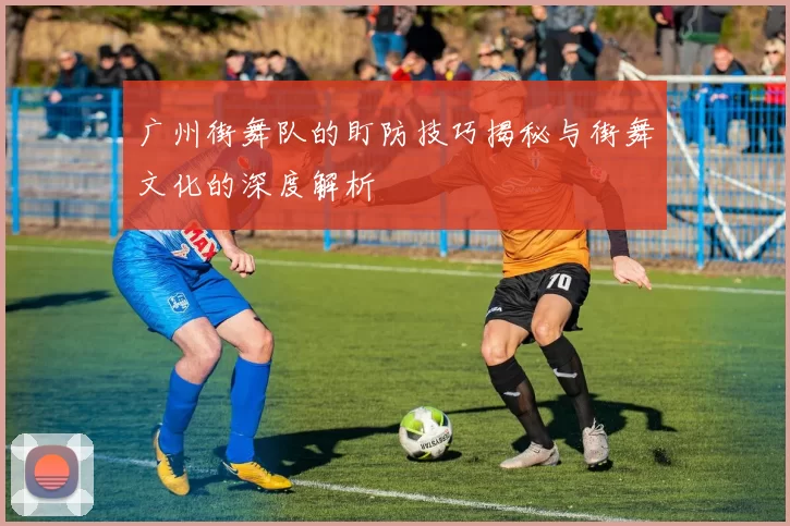 广州街舞队的盯防技巧揭秘与街舞文化的深度解析
