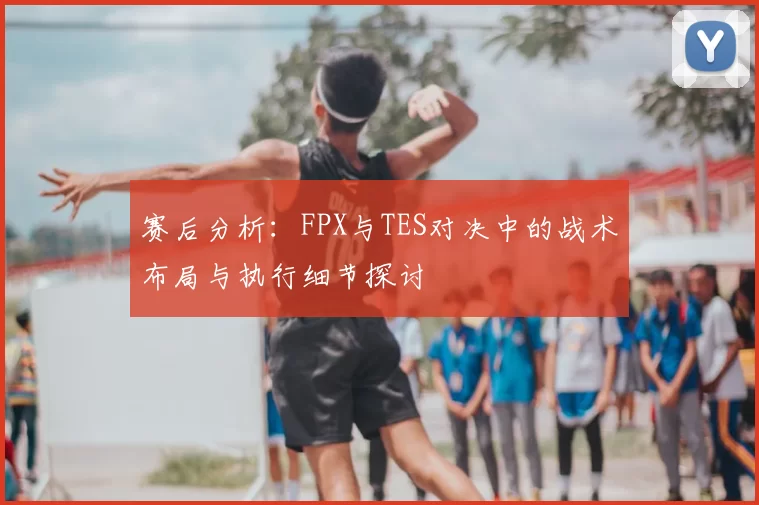 赛后分析：FPX与TES对决中的战术布局与执行细节探讨