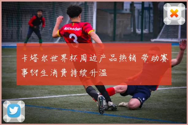 卡塔尔世界杯周边产品热销 带动赛事衍生消费持续升温