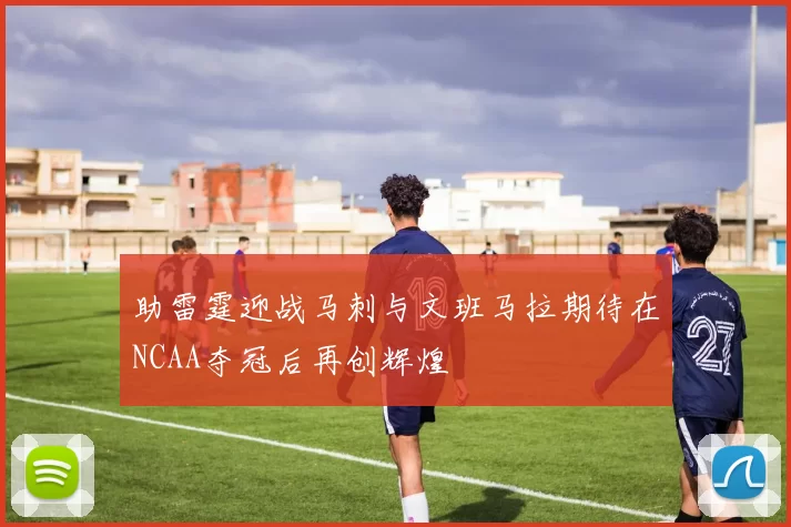 助雷霆迎战马刺与文班马拉期待在NCAA夺冠后再创辉煌