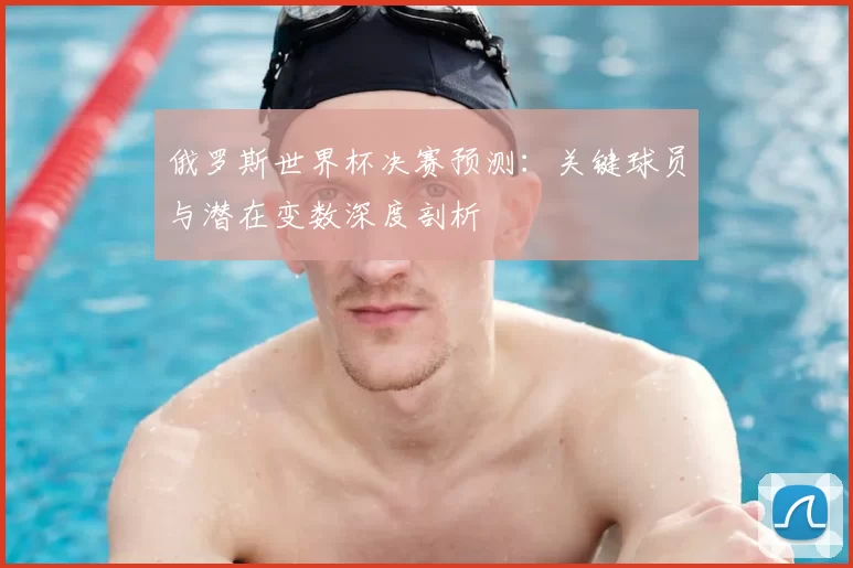 俄罗斯世界杯决赛预测:关键球员与潜在变数深度剖析