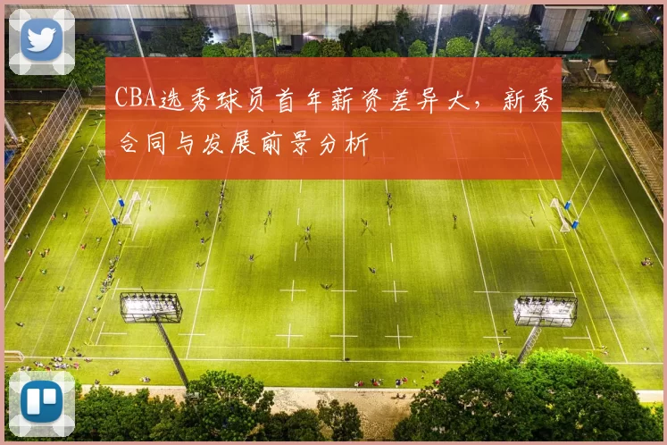 CBA选秀球员首年薪资差异大，新秀合同与发展前景分析