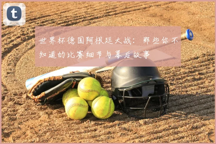 世界杯德国阿根廷大战：那些你不知道的比赛细节与幕后故事