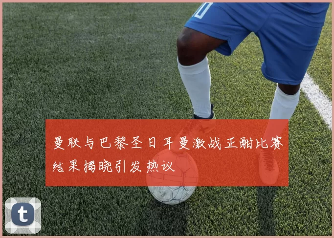 曼联与巴黎圣日耳曼激战正酣比赛结果揭晓引发热议