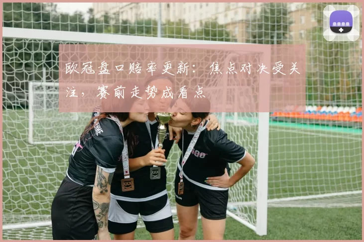 欧冠盘口赔率更新:焦点对决受关注,赛前走势成看点