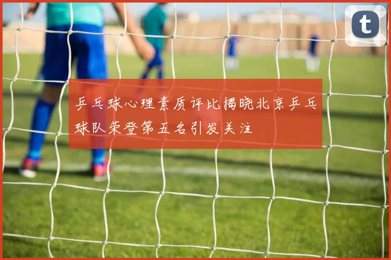 乒乓球心理素质评比揭晓北京乒乓球队荣登第五名引发关注