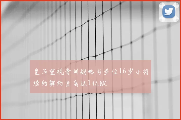 皇马重视青训战略与多位16岁小将续约解约金高达1亿欧