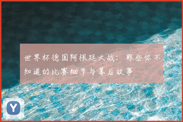 世界杯德国阿根廷大战：那些你不知道的比赛细节与幕后故事