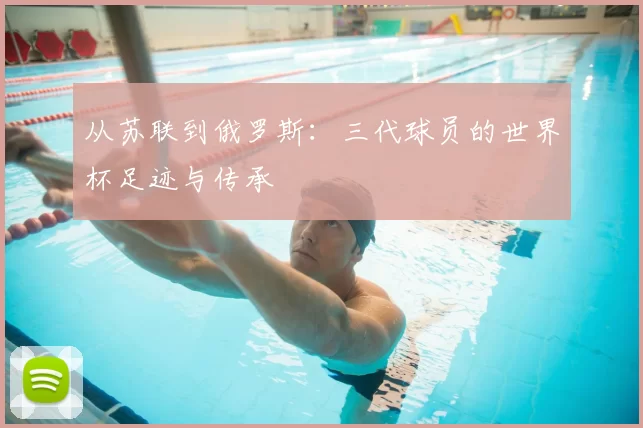 从苏联到俄罗斯:三代球员的世界杯足迹与传承