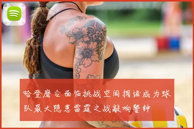 哈登磨合面临挑战空间拥堵成为球队最大隐患雷霆之战敲响警钟