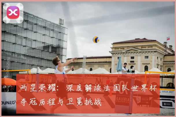 两星荣耀:深度解读法国队世界杯夺冠历程与卫冕挑战
