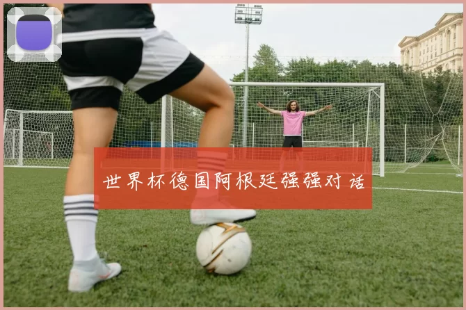 世界杯德国阿根廷强强对话