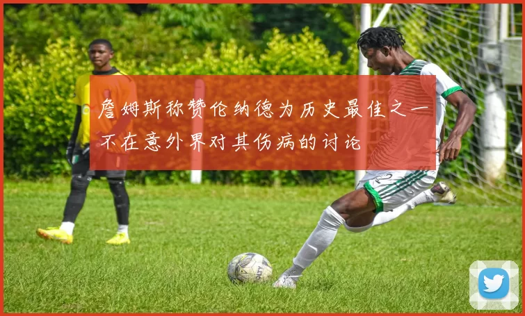 詹姆斯称赞伦纳德为历史最佳之一不在意外界对其伤病的讨论