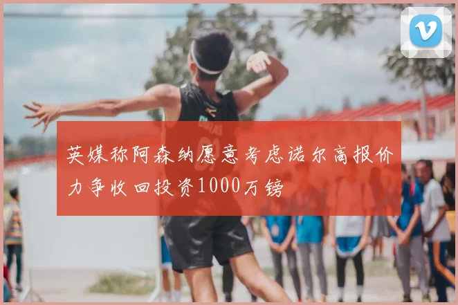 英媒称阿森纳愿意考虑诺尔高报价力争收回投资1000万镑