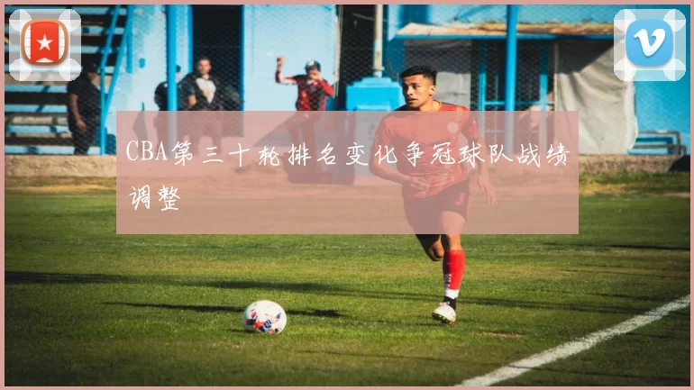 CBA第三十轮排名变化争冠球队战绩调整