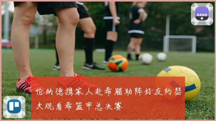伦纳德携家人赴希腊助阵好友约瑟夫观看希篮甲总决赛