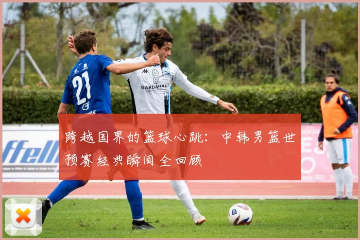 跨越国界的篮球心跳:中韩男篮世预赛经典瞬间全回顾