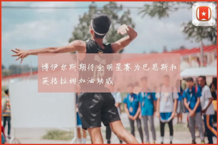 博伊尔斯期待全明星赛为巴恩斯和英格拉姆加油助威