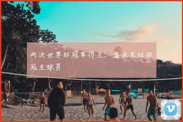 两次世界杯冠军得主:盘点足坛双冠王球员