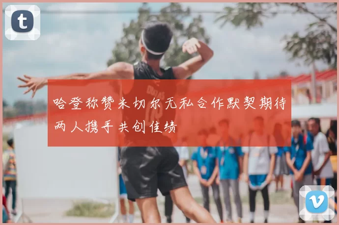 哈登称赞米切尔无私合作默契期待两人携手共创佳绩