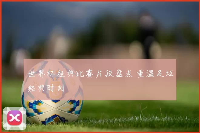 世界杯经典比赛片段盘点 重温足坛经典时刻